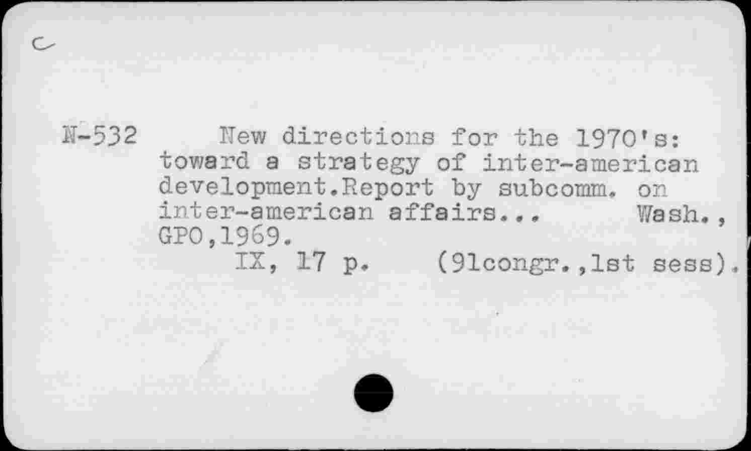 ﻿Hew directions for the 1970’s: toward a strategy of inter-american development.Report by subcomm, on inter-american affairs.., Wash. GPO,1969.
IX, 17 p. (91congr.,1st sess